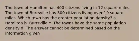 The town of Hamilton has 400 citizens living in 12 square miles. The town of Burrsville has 300 citizens living over 10 square miles. Which town has the greater population density? a. Hamilton b. Burrsville c. The towns have the same population density d. The answer cannot be determined based on the information given