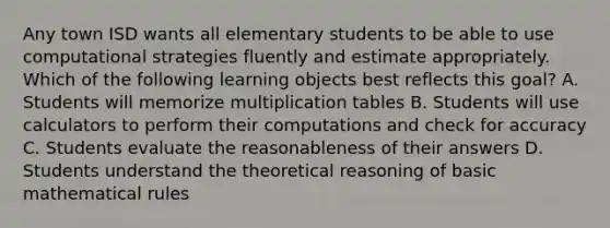 Any town ISD wants all elementary students to be able to use computational strategies fluently and estimate appropriately. Which of the following learning objects best reflects this goal? A. Students will memorize multiplication tables B. Students will use calculators to perform their computations and check for accuracy C. Students evaluate the reasonableness of their answers D. Students understand the theoretical reasoning of basic mathematical rules