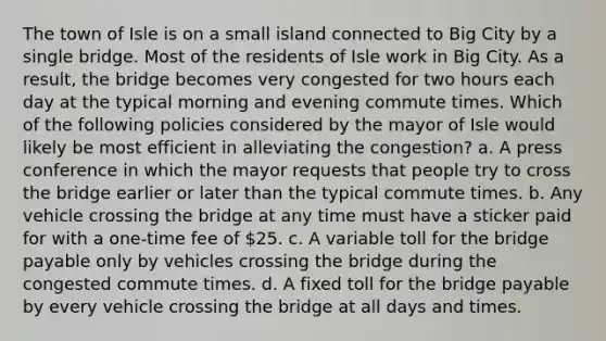 The town of Isle is on a small island connected to Big City by a single bridge. Most of the residents of Isle work in Big City. As a result, the bridge becomes very congested for two hours each day at the typical morning and evening commute times. Which of the following policies considered by the mayor of Isle would likely be most efficient in alleviating the congestion? a. A press conference in which the mayor requests that people try to cross the bridge earlier or later than the typical commute times. b. Any vehicle crossing the bridge at any time must have a sticker paid for with a one-time fee of 25. c. A variable toll for the bridge payable only by vehicles crossing the bridge during the congested commute times. d. A fixed toll for the bridge payable by every vehicle crossing the bridge at all days and times.