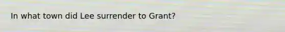 In what town did Lee surrender to Grant?