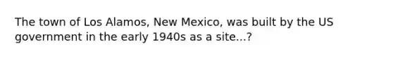 The town of Los Alamos, New Mexico, was built by the US government in the early 1940s as a site...?