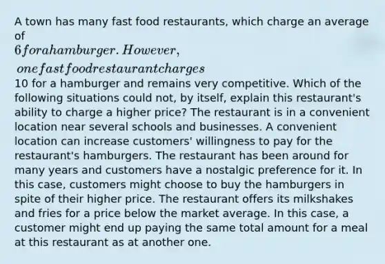 A town has many fast food restaurants, which charge an average of 6 for a hamburger. However, one fast food restaurant charges10 for a hamburger and remains very competitive. Which of the following situations could not, by itself, explain this restaurant's ability to charge a higher price? The restaurant is in a convenient location near several schools and businesses. A convenient location can increase customers' willingness to pay for the restaurant's hamburgers. The restaurant has been around for many years and customers have a nostalgic preference for it. In this case, customers might choose to buy the hamburgers in spite of their higher price. The restaurant offers its milkshakes and fries for a price below the market average. In this case, a customer might end up paying the same total amount for a meal at this restaurant as at another one.