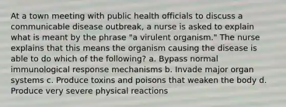 At a town meeting with public health officials to discuss a communicable disease outbreak, a nurse is asked to explain what is meant by the phrase "a virulent organism." The nurse explains that this means the organism causing the disease is able to do which of the following? a. Bypass normal immunological response mechanisms b. Invade major organ systems c. Produce toxins and poisons that weaken the body d. Produce very severe physical reactions