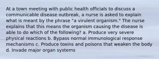 At a town meeting with public health officials to discuss a communicable disease outbreak, a nurse is asked to explain what is meant by the phrase "a virulent organism." The nurse explains that this means the organism causing the disease is able to do which of the following? a. Produce very severe physical reactions b. Bypass normal immunological response mechanisms c. Produce toxins and poisons that weaken the body d. Invade major organ systems