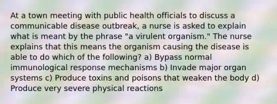 At a town meeting with public health officials to discuss a communicable disease outbreak, a nurse is asked to explain what is meant by the phrase "a virulent organism." The nurse explains that this means the organism causing the disease is able to do which of the following? a) Bypass normal immunological response mechanisms b) Invade major organ systems c) Produce toxins and poisons that weaken the body d) Produce very severe physical reactions