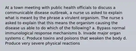 At a town meeting with public health officials to discuss a communicable disease outbreak, a nurse us asked to explain what is meant by the phrase a virulent organism. The nurse s asked to explain that this means the organism causing the disease us able to do which of the following? a. Bypass normal immunological response mechanisms b. Invade major organ systems c. Produce toxins and poisons that weaken the body d. Produce very severe physical reactions