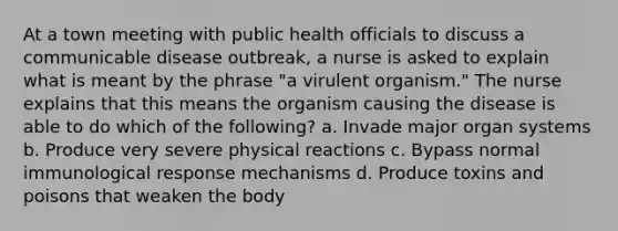 At a town meeting with public health officials to discuss a communicable disease outbreak, a nurse is asked to explain what is meant by the phrase "a virulent organism." The nurse explains that this means the organism causing the disease is able to do which of the following? a. Invade major organ systems b. Produce very severe physical reactions c. Bypass normal immunological response mechanisms d. Produce toxins and poisons that weaken the body