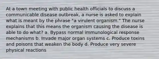 At a town meeting with public health officials to discuss a communicable disease outbreak, a nurse is asked to explain what is meant by the phrase "a virulent organism." The nurse explains that this means the organism causing the disease is able to do what? a. Bypass normal immunological response mechanisms b. Invade major organ systems c. Produce toxins and poisons that weaken the body d. Produce very severe physical reactions