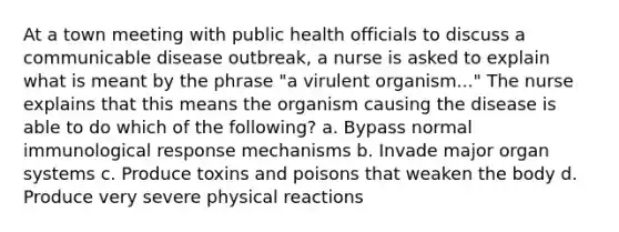 At a town meeting with public health officials to discuss a communicable disease outbreak, a nurse is asked to explain what is meant by the phrase "a virulent organism..." The nurse explains that this means the organism causing the disease is able to do which of the following? a. Bypass normal immunological response mechanisms b. Invade major organ systems c. Produce toxins and poisons that weaken the body d. Produce very severe physical reactions