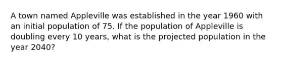 A town named Appleville was established in the year 1960 with an initial population of 75. If the population of Appleville is doubling every 10 years, what is the projected population in the year 2040?