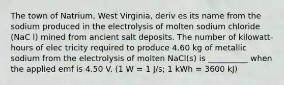 The town of Natrium, West Virginia, deriv es its name from the sodium produced in the electrolysis of molten sodium chloride (NaC l) mined from ancient salt deposits. The number of kilowatt-hours of elec tricity required to produce 4.60 kg of metallic sodium from the electrolysis of molten NaCl(s) is __________ when the applied emf is 4.50 V. (1 W = 1 J/s; 1 kWh = 3600 kJ)