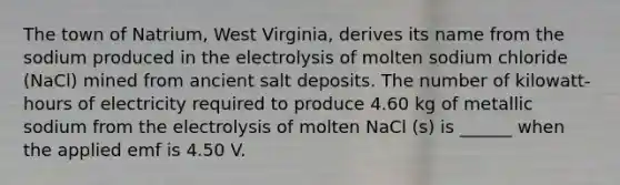 The town of Natrium, West Virginia, derives its name from the sodium produced in the electrolysis of molten sodium chloride (NaCl) mined from ancient salt deposits. The number of kilowatt-hours of electricity required to produce 4.60 kg of metallic sodium from the electrolysis of molten NaCl (s) is ______ when the applied emf is 4.50 V.