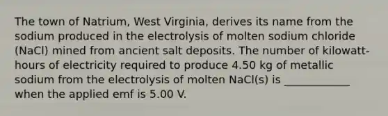 The town of Natrium, West Virginia, derives its name from the sodium produced in the electrolysis of molten sodium chloride (NaCl) mined from ancient salt deposits. The number of kilowatt-hours of electricity required to produce 4.50 kg of metallic sodium from the electrolysis of molten NaCl(s) is ____________ when the applied emf is 5.00 V.