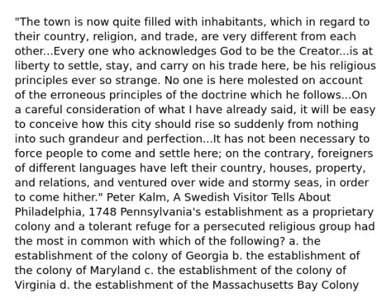 "The town is now quite filled with inhabitants, which in regard to their country, religion, and trade, are very different from each other...Every one who acknowledges God to be the Creator...is at liberty to settle, stay, and carry on his trade here, be his religious principles ever so strange. No one is here molested on account of the erroneous principles of the doctrine which he follows...On a careful consideration of what I have already said, it will be easy to conceive how this city should rise so suddenly from nothing into such grandeur and perfection...It has not been necessary to force people to come and settle here; on the contrary, foreigners of different languages have left their country, houses, property, and relations, and ventured over wide and stormy seas, in order to come hither." Peter Kalm, A Swedish Visitor Tells About Philadelphia, 1748 Pennsylvania's establishment as a proprietary colony and a tolerant refuge for a persecuted religious group had the most in common with which of the following? a. the establishment of the colony of Georgia b. the establishment of the colony of Maryland c. the establishment of the colony of Virginia d. the establishment of the Massachusetts Bay Colony