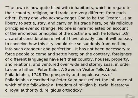 "The town is now quite filled with inhabitants, which in regard to their country, religion, and trade, are very different from each other...Every one who acknowledges God to be the Creator...is at liberty to settle, stay, and carry on his trade here, be his religious principles ever so strange. No one is here molested on account of the erroneous principles of the doctrine which he follows...On a careful consideration of what I have already said, it will be easy to conceive how this city should rise so suddenly from nothing into such grandeur and perfection...It has not been necessary to force people to come and settle here; on the contrary, foreigners of different languages have left their country, houses, property, and relations, and ventured over wide and stormy seas, in order to come hither." Peter Kalm, A Swedish Visitor Tells About Philadelphia, 1748 The prosperity and populousness of Philadelphia described by Peter Kalm best reflect the influence of which of the following? a. freedom of religion b. racial hierarchy c. royal authority d. religious orthodoxy