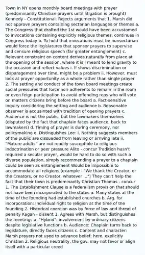 Town in NY opens monthly board meetings with prayer (predominantly Christian prayers until litigation is brought) Kennedy - Constitutional. Rejects arguments that 1. Marsh did not approve prayers containing sectarian languages or themes a. The Congress that drafted the 1st would have been accustomed to invocations containing explicitly religious themes; continues in Congress today b. To hold that invocations must be nonsectarian would force the legislatures that sponsor prayers to supervise and censure religious speech (far greater entanglement) c. Relevant constraint on content derives naturally from place at the opening of the session, where it is I meant to lend gravity to the occasion and reflect values i. If shows discrimination or disparagement over time, might be a problem ii. However, must look at prayer opportunity as a whole rather than single prayer 2. The setting and conduct of the town board meetings create social pressures that force non-adherents to remain in the room or even feign participation to avoid offending reps who will vote on matters citizens bring before the board a. Fact-sensitive inquiry considering the setting and audience b. Reasonable observer is acquainted with tradition of opening prayers c. Audience is not the public, but the lawmakers themselves (disputed by the fact that chaplain faces audience, back to lawmakers) d. Timing of prayer is during ceremony, nor policymaking e. Distinguishes Lee: i. Nothing suggests members of the public are dissuaded from leaving or arriving late ii. "Mature adults" are not readily susceptible to religious indoctrination or peer pressure Alito - concur Tradition hasn't required a secular prayer, would be hard to do so with such a diverse population, simply recommending a prayer to a chaplain could be seen as entanglement Would be impossible to accommodate all religions (example - "We thank the Creator, or the Creators, or no Creator, whatever ...") They can't help the fact that their town is predominantly Christian Thomas - concur 1. The Establishment Clause is a federalism provision that should not have been incorporated to the states a. Many states at the time of the founding had established churches b. Arg. for incorporation: Individual right to religion at the time of the founding 2. Historical coercion was by force of law and threat of penalty Kagan - dissent 1. Agrees with Marsh, but distinguishes the meetings a. "Hybrid": involvement by ordinary citizens despite legislative functions b. Audience: Chaplain turns back to legislature, directly faces citizens c. Content and character: Marsh prayers not used to advance belief; here, explicitly Christian 2. Religious neutrality, the gov. may not favor or align itself with a particular creed