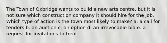 The Town of Oxbridge wants to build a new arts centre, but it is not sure which construction company it should hire for the job. Which type of action is the town most likely to make? a. a call for tenders b. an auction c. an option d. an irrevocable bid e. a request for invitations to treat