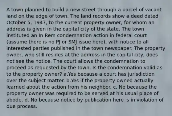 A town planned to build a new street through a parcel of vacant land on the edge of town. The land records show a deed dated October 5, 1947, to the current property owner, for whom an address is given in the capital city of the state. The town instituted an In Rem condemnation action in federal court (assume there is no PJ or SMJ issue here), with notice to all interested parties published in the town newspaper. The property owner, who still resides at the address in the capital city, does not see the notice. The court allows the condemnation to proceed as requested by the town. Is the condemnation valid as to the property owner? a.Yes because a court has jurisdiction over the subject matter. b.Yes if the property owned actually learned about the action from his neighbor. c. No because the property owner was required to be served at his usual place of abode. d. No because notice by publication here is in violation of due process.