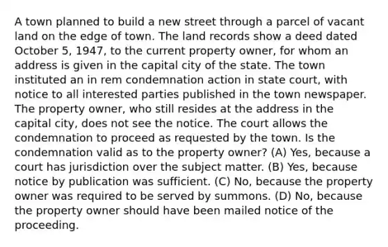 A town planned to build a new street through a parcel of vacant land on the edge of town. The land records show a deed dated October 5, 1947, to the current property owner, for whom an address is given in the capital city of the state. The town instituted an in rem condemnation action in state court, with notice to all interested parties published in the town newspaper. The property owner, who still resides at the address in the capital city, does not see the notice. The court allows the condemnation to proceed as requested by the town. Is the condemnation valid as to the property owner? (A) Yes, because a court has jurisdiction over the subject matter. (B) Yes, because notice by publication was sufficient. (C) No, because the property owner was required to be served by summons. (D) No, because the property owner should have been mailed notice of the proceeding.