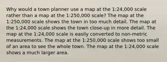 Why would a town planner use a map at the 1:24,000 scale rather than a map at the 1:250,000 scale? The map at the 1:250,000 scale shows the town in too much detail. The map at the 1:24,000 scale shows the town close-up in more detail. The map at the 1:24,000 scale is easily converted to non-metric measurements. The map at the 1:250,000 scale shows too small of an area to see the whole town. The map at the 1:24,000 scale shows a much larger area.