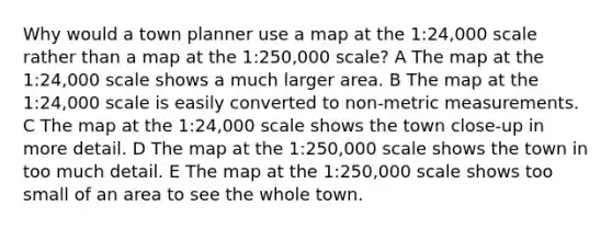 Why would a town planner use a map at the 1:24,000 scale rather than a map at the 1:250,000 scale? A The map at the 1:24,000 scale shows a much larger area. B The map at the 1:24,000 scale is easily converted to non-metric measurements. C The map at the 1:24,000 scale shows the town close-up in more detail. D The map at the 1:250,000 scale shows the town in too much detail. E The map at the 1:250,000 scale shows too small of an area to see the whole town.