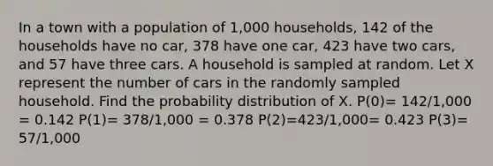 In a town with a population of 1,000 households, 142 of the households have no car, 378 have one car, 423 have two cars, and 57 have three cars. A household is sampled at random. Let X represent the number of cars in the randomly sampled household. Find the probability distribution of X. P(0)= 142/1,000 = 0.142 P(1)= 378/1,000 = 0.378 P(2)=423/1,000= 0.423 P(3)= 57/1,000