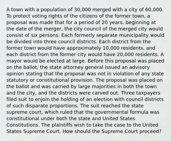 A town with a population of 30,000 merged with a city of 60,000. To protect voting rights of the citizens of the former town, a proposal was made that for a period of 20 years, beginning at the date of the merger, the city council of the merged city would consist of six persons. Each formerly separate municipality would be divided into three council districts. Each district from the former town would have approximately 10,000 residents, and each district from the former city would have 20,000 residents. A mayor would be elected at large. Before this proposal was placed on the ballot, the state attorney general issued an advisory opinion stating that the proposal was not in violation of any state statutory or constitutional provision. The proposal was placed on the ballot and was carried by large majorities in both the town and the city, and the districts were carved out. Three taxpayers filed suit to enjoin the holding of an election with council districts of such disparate proportions. The suit reached the state supreme court, which ruled that the governmental formula was constitutional under both the state and United States Constitutions. The plaintiffs wish to take the case to the United States Supreme Court. How should the Supreme Court proceed?