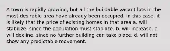 A town is rapidly growing, but all the buildable vacant lots in the most desirable area have already been occupied. In this case, it is likely that the price of existing homes in that area a. will stabilize, since the population must stabilize. b. will increase. c. will decline, since no further building can take place. d. will not show any predictable movement.