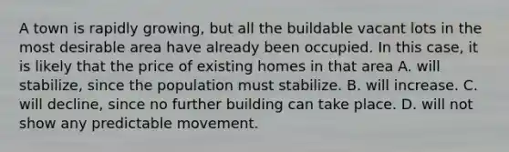 A town is rapidly growing, but all the buildable vacant lots in the most desirable area have already been occupied. In this case, it is likely that the price of existing homes in that area A. will stabilize, since the population must stabilize. B. will increase. C. will decline, since no further building can take place. D. will not show any predictable movement.