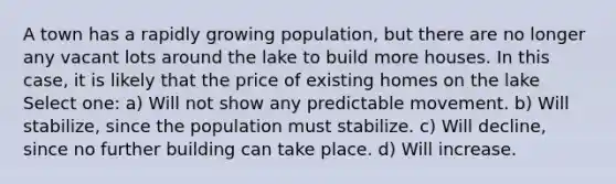 A town has a rapidly growing population, but there are no longer any vacant lots around the lake to build more houses. In this case, it is likely that the price of existing homes on the lake Select one: a) Will not show any predictable movement. b) Will stabilize, since the population must stabilize. c) Will decline, since no further building can take place. d) Will increase.