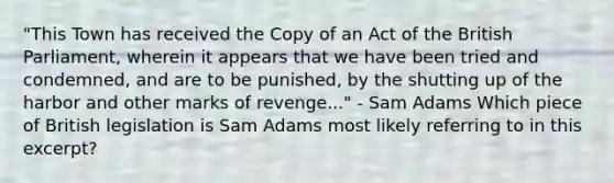 "This Town has received the Copy of an Act of the British Parliament, wherein it appears that we have been tried and condemned, and are to be punished, by the shutting up of the harbor and other marks of revenge..." - Sam Adams Which piece of British legislation is Sam Adams most likely referring to in this excerpt?