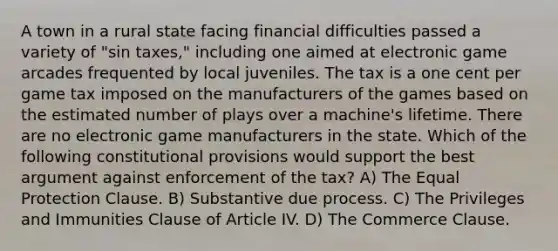 A town in a rural state facing financial difficulties passed a variety of "sin taxes," including one aimed at electronic game arcades frequented by local juveniles. The tax is a one cent per game tax imposed on the manufacturers of the games based on the estimated number of plays over a machine's lifetime. There are no electronic game manufacturers in the state. Which of the following constitutional provisions would support the best argument against enforcement of the tax? A) The Equal Protection Clause. B) Substantive due process. C) The Privileges and Immunities Clause of Article IV. D) The Commerce Clause.