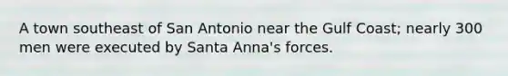 A town southeast of San Antonio near the Gulf Coast; nearly 300 men were executed by Santa Anna's forces.