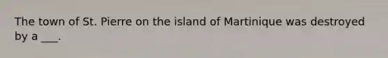 The town of St. Pierre on the island of Martinique was destroyed by a ___.