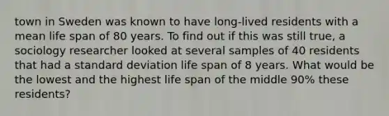 town in Sweden was known to have long-lived residents with a mean life span of 80 years. To find out if this was still true, a sociology researcher looked at several samples of 40 residents that had a standard deviation life span of 8 years. What would be the lowest and the highest life span of the middle 90% these residents?