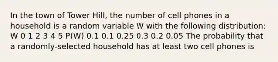 In the town of Tower Hill, the number of cell phones in a household is a random variable W with the following distribution: W 0 1 2 3 4 5 P(W) 0.1 0.1 0.25 0.3 0.2 0.05 The probability that a randomly-selected household has at least two cell phones is