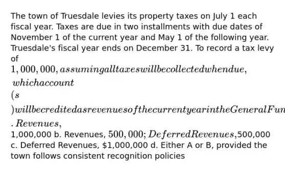 The town of Truesdale levies its property taxes on July 1 each fiscal year. Taxes are due in two installments with due dates of November 1 of the current year and May 1 of the following year. Truesdale's fiscal year ends on December 31. To record a tax levy of 1,000,000, assuming all taxes will be collected when due, which account(s) will be credited as revenues of the current year in the General Fund and for what amounts? a. Revenues,1,000,000 b. Revenues, 500,000; Deferred Revenues,500,000 c. Deferred Revenues, 1,000,000 d. Either A or B, provided the town follows consistent recognition policies