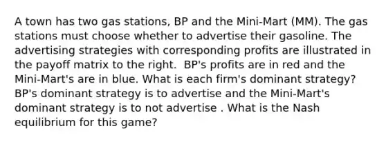 A town has two gas ​stations, BP and the​ Mini-Mart (MM). The gas stations must choose whether to advertise their gasoline. The advertising strategies with corresponding profits are illustrated in the payoff matrix to the right. ​ BP's profits are in red and the​ Mini-Mart's are in blue. What is each​ firm's dominant​ strategy? ​BP's dominant strategy is to advertise and the​ Mini-Mart's dominant strategy is to not advertise . What is the Nash equilibrium for this​ game?