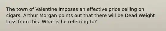 The town of Valentine imposes an effective price ceiling on cigars. Arthur Morgan points out that there will be Dead Weight Loss from this. What is he referring to?