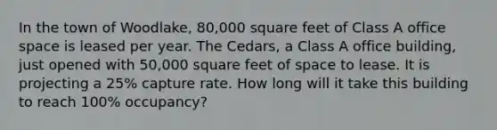 In the town of Woodlake, 80,000 square feet of Class A office space is leased per year. The Cedars, a Class A office building, just opened with 50,000 square feet of space to lease. It is projecting a 25% capture rate. How long will it take this building to reach 100% occupancy?