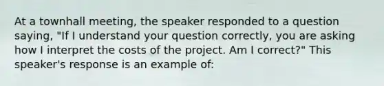 At a townhall meeting, the speaker responded to a question saying, "If I understand your question correctly, you are asking how I interpret the costs of the project. Am I correct?" This speaker's response is an example of: