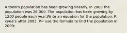 A town's population has been growing linearly. In 2003 the population was 26,000. The population has been growing by 1200 people each year.Write an equation for the population, P, xyears after 2003. P= use the formula to find the population in 2009: