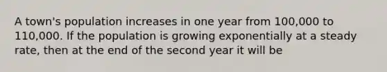 A town's population increases in one year from 100,000 to 110,000. If the population is growing exponentially at a steady rate, then at the end of the second year it will be