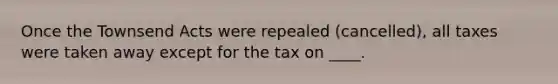 Once the Townsend Acts were repealed (cancelled), all taxes were taken away except for the tax on ____.