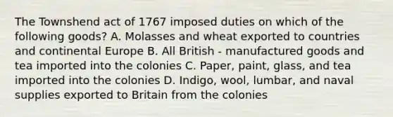 The Townshend act of 1767 imposed duties on which of the following goods? A. Molasses and wheat exported to countries and continental Europe B. All British - manufactured goods and tea imported into the colonies C. Paper, paint, glass, and tea imported into the colonies D. Indigo, wool, lumbar, and naval supplies exported to Britain from the colonies