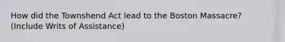 How did the Townshend Act lead to the Boston Massacre? (Include Writs of Assistance)