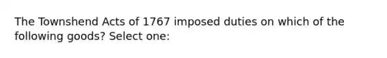 The Townshend Acts of 1767 imposed duties on which of the following goods? Select one: