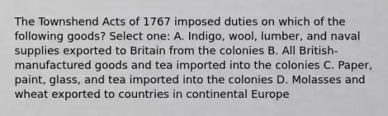 The Townshend Acts of 1767 imposed duties on which of the following goods? Select one: A. Indigo, wool, lumber, and naval supplies exported to Britain from the colonies B. All British-manufactured goods and tea imported into the colonies C. Paper, paint, glass, and tea imported into the colonies D. Molasses and wheat exported to countries in continental Europe