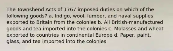 The Townshend Acts of 1767 imposed duties on which of the following goods? a. Indigo, wool, lumber, and naval supplies exported to Britain from the colonies b. All British-manufactured goods and tea imported into the colonies c. Molasses and wheat exported to countries in continental Europe d. Paper, paint, glass, and tea imported into the colonies