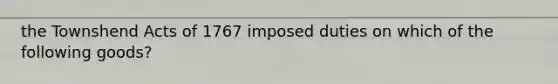 the Townshend Acts of 1767 imposed duties on which of the following goods?